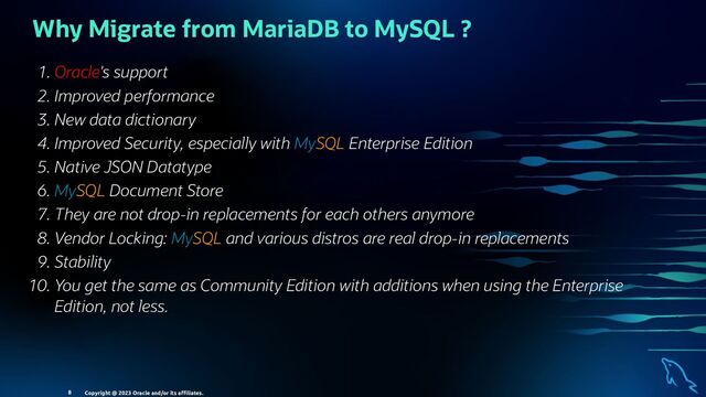Why Migrate from MariaDB to MySQL ?
. Oracle's support
. Improved performance
. New data dictionary
. Improved Security, especially with MySQL Enterprise Edition
. Native JSON Datatype
. MySQL Document Store
. They are not drop-in replacements for each others anymore
. Vendor Locking: MySQL and various distros are real drop-in replacements
. Stability
. You get the same as Community Edition with additions when using the Enterprise
Edition, not less.
Copyright @ 2023 Oracle and/or its aﬃliates.
8

