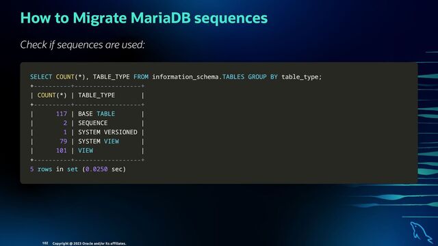 How to Migrate MariaDB sequences
Check if sequences are used:
SELECT
SELECT COUNT
COUNT(
(*
*)
),
, TABLE_TYPE
TABLE_TYPE FROM
FROM information_schema
information_schema.
.TABLES
TABLES GROUP
GROUP BY
BY table_type
table_type;
;
+
+----------+------------------+
----------+------------------+
|
| COUNT
COUNT(
(*
*)
) |
| TABLE_TYPE
TABLE_TYPE |
|
+
+----------+------------------+
----------+------------------+
|
| 117
117 |
| BASE
BASE TABLE
TABLE |
|
|
| 2
2 |
| SEQUENCE
SEQUENCE |
|
|
| 1
1 |
| SYSTEM VERSIONED
SYSTEM VERSIONED |
|
|
| 79
79 |
| SYSTEM
SYSTEM VIEW
VIEW |
|
|
| 101
101 |
| VIEW
VIEW |
|
+
+----------+------------------+
----------+------------------+
5
5 rows
rows in
in set
set (
(0.0250
0.0250 sec
sec)
)
Copyright @ 2023 Oracle and/or its aﬃliates.
102
