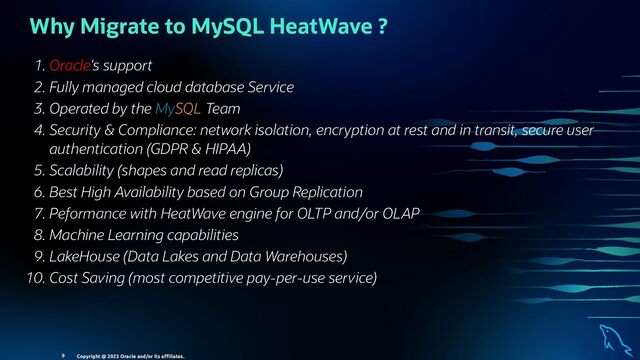 Why Migrate to MySQL HeatWave ?
. Oracle's support
. Fully managed cloud database Service
. Operated by the MySQL Team
. Security & Compliance: network isolation, encryption at rest and in transit, secure user
authentication (GDPR & HIPAA)
. Scalability (shapes and read replicas)
. Best High Availability based on Group Replication
. Peformance with HeatWave engine for OLTP and/or OLAP
. Machine Learning capabilities
. LakeHouse (Data Lakes and Data Warehouses)
. Cost Saving (most competitive pay-per-use service)
Copyright @ 2023 Oracle and/or its aﬃliates.
9
