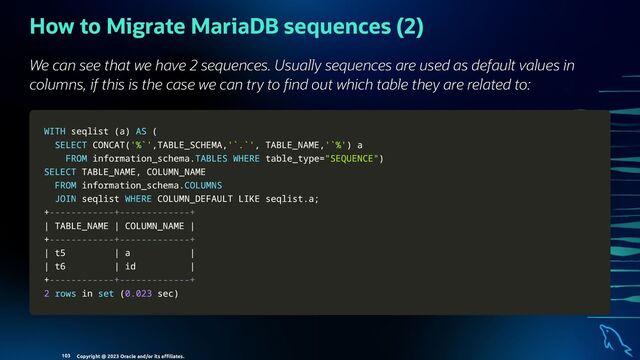 How to Migrate MariaDB sequences (2)
We can see that we have 2 sequences. Usually sequences are used as default values in
columns, if this is the case we can try to nd out which table they are related to:
WITH
WITH seqlist
seqlist (
(a
a)
) AS
AS (
(
SELECT
SELECT CONCAT
CONCAT(
('%`'
'%`',
,TABLE_SCHEMA
TABLE_SCHEMA,
,'`.`'
'`.`',
, TABLE_NAME
TABLE_NAME,
,'`%'
'`%')
) a
a
FROM
FROM information_schema
information_schema.
.TABLES
TABLES WHERE
WHERE table_type
table_type=
="SEQUENCE"
"SEQUENCE")
)
SELECT
SELECT TABLE_NAME
TABLE_NAME,
, COLUMN_NAME
COLUMN_NAME
FROM
FROM information_schema
information_schema.
.COLUMNS
COLUMNS
JOIN
JOIN seqlist
seqlist WHERE
WHERE COLUMN_DEFAULT
COLUMN_DEFAULT LIKE
LIKE seqlist
seqlist.
.a
a;
;
+
+------------+-------------+
------------+-------------+
|
| TABLE_NAME
TABLE_NAME |
| COLUMN_NAME
COLUMN_NAME |
|
+
+------------+-------------+
------------+-------------+
|
| t5
t5 |
| a
a |
|
|
| t6
t6 |
| id
id |
|
+
+------------+-------------+
------------+-------------+
2
2 rows
rows in
in set
set (
(0.023
0.023 sec
sec)
)
Copyright @ 2023 Oracle and/or its aﬃliates.
103
