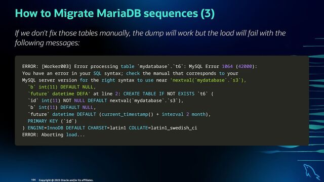 How to Migrate MariaDB sequences (3)
If we don't x those tables manually, the dump will work but the load will fail with the
following messages:
ERROR:
ERROR: [
[Worker003
Worker003]
] Error processing
Error processing table
table `
`mydatabase
mydatabase`
`.
.`
`t6
t6`
`: MySQL Error
: MySQL Error 1064
1064 (
(42000
42000)
):
:
You have an error
You have an error in
in your
your SQL
SQL syntax
syntax;
; check
check the manual that corresponds
the manual that corresponds to
to your
your
MySQL server version
MySQL server version for
for the
the right
right syntax
syntax to
to use
use near
near 'nextval(`mydatabase`.`s3`),
'nextval(`mydatabase`.`s3`),
`b` int(11) DEFAULT NULL,
`b` int(11) DEFAULT NULL,
`future` datetime DEFA'
`future` datetime DEFA' at line
at line 2
2:
: CREATE
CREATE TABLE
TABLE IF
IF NOT
NOT EXISTS
EXISTS `
`t6
t6`
` (
(
`
`id
id`
` int
int(
(11
11)
) NOT
NOT NULL
NULL DEFAULT
DEFAULT nextval
nextval(
(`
`mydatabase
mydatabase`
`.
.`
`s3
s3`
`)
),
,
`
`b
b`
` int
int(
(11
11)
) DEFAULT
DEFAULT NULL
NULL,
,
`
`future
future`
` datetime
datetime DEFAULT
DEFAULT (
(current_timestamp
current_timestamp(
()
) +
+ interval
interval 2
2 month
month)
),
,
PRIMARY
PRIMARY KEY
KEY (
(`
`id
id`
`)
)
)
) ENGINE
ENGINE=
=InnoDB
InnoDB DEFAULT
DEFAULT CHARSET
CHARSET=
=latin1
latin1 COLLATE
COLLATE=
=latin1_swedish_ci
latin1_swedish_ci
ERROR: Aborting
ERROR: Aborting load
load.
..
..
.
Copyright @ 2023 Oracle and/or its aﬃliates.
104
