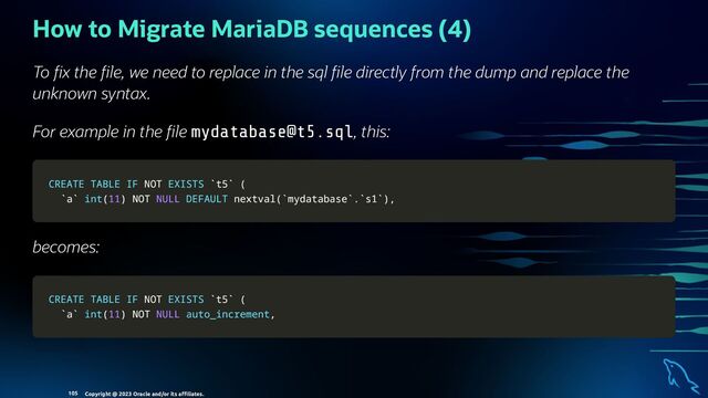 How to Migrate MariaDB sequences (4)
To x the le, we need to replace in the sql le directly from the dump and replace the
unknown syntax.
For example in the le mydatabase@t5.sql, this:
CREATE
CREATE TABLE
TABLE IF
IF NOT
NOT EXISTS
EXISTS `
`t5
t5`
` (
(
`
`a
a`
` int
int(
(11
11)
) NOT
NOT NULL
NULL DEFAULT
DEFAULT nextval
nextval(
(`
`mydatabase
mydatabase`
`.
.`
`s1
s1`
`)
),
,
becomes:
CREATE
CREATE TABLE
TABLE IF
IF NOT
NOT EXISTS
EXISTS `
`t5
t5`
` (
(
`
`a
a`
` int
int(
(11
11)
) NOT
NOT NULL
NULL auto_increment
auto_increment,
,
Copyright @ 2023 Oracle and/or its aﬃliates.
105
