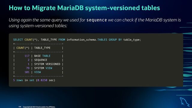 How to Migrate MariaDB system-versioned tables
Using again the same query we used for sequence we can check if the MariaDB system is
using system-versioned tables:
SELECT
SELECT COUNT
COUNT(
(*
*)
),
, TABLE_TYPE
TABLE_TYPE FROM
FROM information_schema
information_schema.
.TABLES
TABLES GROUP
GROUP BY
BY table_type
table_type;
;
+
+----------+------------------+
----------+------------------+
|
| COUNT
COUNT(
(*
*)
) |
| TABLE_TYPE
TABLE_TYPE |
|
+
+----------+------------------+
----------+------------------+
|
| 117
117 |
| BASE
BASE TABLE
TABLE |
|
|
| 2
2 |
| SEQUENCE
SEQUENCE |
|
|
| 1
1 |
| SYSTEM VERSIONED
SYSTEM VERSIONED |
|
|
| 79
79 |
| SYSTEM
SYSTEM VIEW
VIEW |
|
|
| 101
101 |
| VIEW
VIEW |
|
+
+----------+------------------+
----------+------------------+
5
5 rows
rows in
in set
set (
(0.0250
0.0250 sec
sec)
)
Copyright @ 2023 Oracle and/or its aﬃliates.
106
