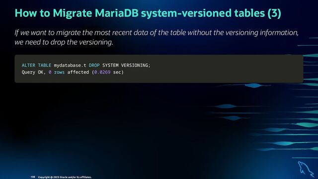 How to Migrate MariaDB system-versioned tables (3)
If we want to migrate the most recent data of the table without the versioning information,
we need to drop the versioning.
ALTER
ALTER TABLE
TABLE mydatabase
mydatabase.
.t
t DROP
DROP SYSTEM VERSIONING
SYSTEM VERSIONING;
;
Query OK
Query OK,
, 0
0 rows
rows affected
affected (
(0.0269
0.0269 sec
sec)
)
Copyright @ 2023 Oracle and/or its aﬃliates.
108
