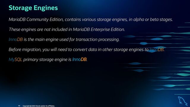 Storage Engines
MariaDB Community Edition, contains various storage engines, in alpha or beta stages.
These engines are not included in MariaDB Enterprise Edition.
InnoDB is the main engine used for transaction processing.
Before migration, you will need to convert data in other storage engines to InnoDB.
MySQL primary storage engine is InnoDB.
Copyright @ 2023 Oracle and/or its aﬃliates.
43
