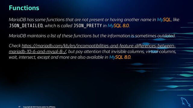 Functions
MariaDB has some functions that are not present or having another name in MySQL, like
JSON_DETAILED, which is called JSON_PRETTY in MySQL 8.0.
MariaDB maintains a list of these functions but the information is sometimes outdated.
Check h ps://mariadb.com/kb/en/incompatibilities-and-feature-di erences-between-
mariadb-10-6-and-mysql-8-/, but pay a ention that invisible columns, virtual columns,
wait, intersect, except and more are also available in MySQL 8.0.
Copyright @ 2023 Oracle and/or its aﬃliates.
47
