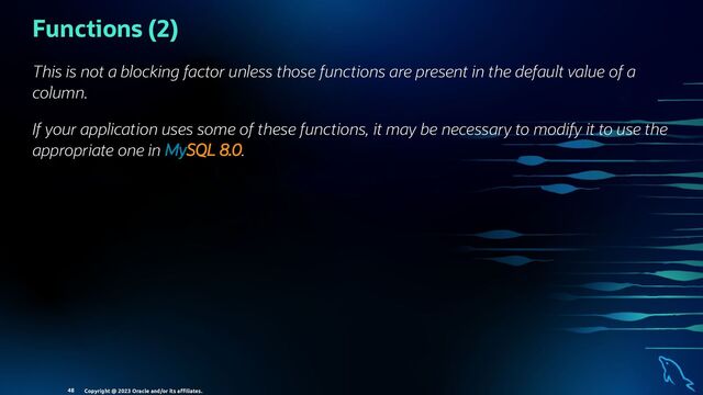 Functions (2)
This is not a blocking factor unless those functions are present in the default value of a
column.
If your application uses some of these functions, it may be necessary to modify it to use the
appropriate one in MySQL 8.0.
Copyright @ 2023 Oracle and/or its aﬃliates.
48
