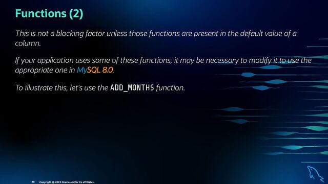 Functions (2)
This is not a blocking factor unless those functions are present in the default value of a
column.
If your application uses some of these functions, it may be necessary to modify it to use the
appropriate one in MySQL 8.0.
To illustrate this, let’s use the ADD_MONTHS function.
Copyright @ 2023 Oracle and/or its aﬃliates.
48
