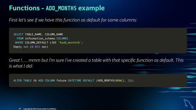 Functions - ADD_MONTHS example
First let’s see if we have this function as default for some columns:
SELECT
SELECT TABLE_NAME
TABLE_NAME,
, COLUMN_NAME
COLUMN_NAME
FROM
FROM information_schema
information_schema.
.COLUMNS
COLUMNS
WHERE
WHERE COLUMN_DEFAULT
COLUMN_DEFAULT LIKE
LIKE '%add_months%'
'%add_months%';
;
Empty
Empty set
set (
(0.055
0.055 sec
sec)
)
Great !…. mmm but I’m sure I’ve created a table with that speci c function as default. This
is what I did:
ALTER
ALTER TABLE
TABLE t6
t6 ADD
ADD COLUMN
COLUMN future
future DATETIME
DATETIME DEFAULT
DEFAULT (
(ADD_MONTHS
ADD_MONTHS(
(NOW
NOW(
()
),
, 2
2)
))
);
;
Copyright @ 2023 Oracle and/or its aﬃliates.
49
