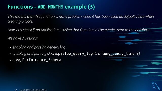 Functions - ADD_MONTHS example (3)
This means that this function is not a problem when it has been used as default value when
creating a table.
Now let's check if an application is using that function in the queries sent to the database.
We have 3 options:
enabling and parsing general log
enabling and parsing slow log (slow_query_log=1 & long_query_time=0)
using Performance_Schema
Copyright @ 2023 Oracle and/or its aﬃliates.
51
