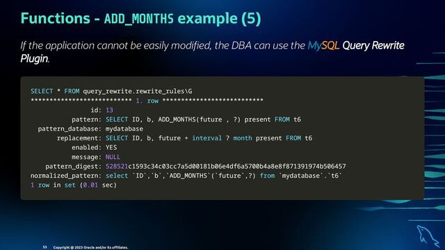 Functions - ADD_MONTHS example (5)
If the application cannot be easily modi ed, the DBA can use the MySQL Query Rewrite
Plugin.
SELECT
SELECT *
* FROM
FROM query_rewrite
query_rewrite.
.rewrite_rules\G
rewrite_rules\G
*
**
**
**
**
**
**
**
**
**
**
**
**
**
**
**
**
**
**
**
**
**
**
**
**
**
**
* 1.
1. row
row *
**
**
**
**
**
**
**
**
**
**
**
**
**
**
**
**
**
**
**
**
**
**
**
**
**
**
*
id:
id: 13
13
pattern:
pattern: SELECT
SELECT ID
ID,
, b
b,
, ADD_MONTHS
ADD_MONTHS(
(future
future ,
, ?
?)
) present
present FROM
FROM t6
t6
pattern_database: mydatabase
pattern_database: mydatabase
replacement:
replacement: SELECT
SELECT ID
ID,
, b
b,
, future
future +
+ interval
interval ?
? month
month present
present FROM
FROM t6
t6
enabled: YES
enabled: YES
message:
message: NULL
NULL
pattern_digest:
pattern_digest: 528521
528521c1593c34c03cc7a5d00181b06e4df6a5700b4a8e8f871391974b506457
c1593c34c03cc7a5d00181b06e4df6a5700b4a8e8f871391974b506457
normalized_pattern:
normalized_pattern: select
select `
`ID
ID`
`,
,`
`b
b`
`,
,`
`ADD_MONTHS
ADD_MONTHS`
`(
(`
`future
future`
`,
,?
?)
) from
from `
`mydatabase
mydatabase`
`.
.`
`t6
t6`
`
1
1 row
row in
in set
set (
(0.01
0.01 sec
sec)
)
Copyright @ 2023 Oracle and/or its aﬃliates.
53
