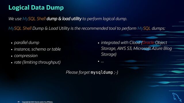 parallel dump
instance, schema or table
compression
rate (limiting throughput)
integrated with Cloud (Oracle Object
Storage, AWS S3, Microsoft Azure Blog
Storage)
...
Logical Data Dump
We use MySQL Shell dump & load utility to perform logical dump.
MySQL Shell Dump & Load Utility is the recommended tool to perform MySQL dumps:
Please forget mysqldump ;-)
Copyright @ 2023 Oracle and/or its aﬃliates.
60
