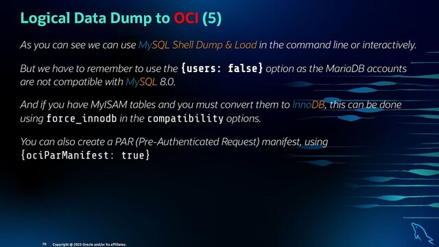 Logical Data Dump to OCI (5)
As you can see we can use MySQL Shell Dump & Load in the command line or interactively.
But we have to remember to use the {users: false} option as the MariaDB accounts
are not compatible with MySQL 8.0.
And if you have MyISAM tables and you must convert them to InnoDB, this can be done
using force_innodb in the compatibility options.
You can also create a PAR (Pre-Authenticated Request) manifest, using
{ociParManifest: true}
Copyright @ 2023 Oracle and/or its aﬃliates.
70
