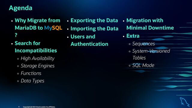 Why Migrate from
MariaDB to MySQL
?
Search for
Incompatibilities
High Availability
Storage Engines
Functions
Data Types
Exporting the Data
Importing the Data
Users and
Authentication
Migration with
Minimal Downtime
Extra
Sequences
System-Versioned
Tables
SQL Mode
Agenda
Copyright @ 2023 Oracle and/or its aﬃliates.
6
