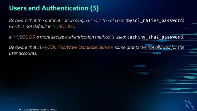 Users and Authentication (3)
Be aware that the authentication plugin used is the old one (mysql_native_password)
which is not default in MySQL 8.0.
In MySQL 8.0 a more secure authentication method is used: caching_sha2_password.
Be aware that in MySQL HeatWave Database Service, some grants are not allowed for the
user accounts.
Copyright @ 2023 Oracle and/or its aﬃliates.
82
