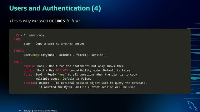 Users and Authentication (4)
This is why we used ocimds to true:
JS
JS >
> \h user
\h user.
.copy
copy
NAME
NAME
copy
copy -
- Copy a user to another server
Copy a user to another server
SYNTAX
SYNTAX
user
user.
.copy
copy(
([
[dryrun
dryrun]
][
[,
, ocimds
ocimds]
][
[,
, force
force]
][
[,
, session
session]
])
)
WHERE
WHERE
dryrun
dryrun:
: Bool
Bool -
- Don't run the statements but only shows them
Don't run the statements but only shows them.
.
ocimds
ocimds:
: Bool
Bool -
- Use
Use OCI
OCI MDS
MDS compatibility mode
compatibility mode.
. Default is False
Default is False.
.
force
force:
: Bool
Bool -
- Reply
Reply "yes"
"yes" to all questions when the plan is to copy
to all questions when the plan is to copy
multiple users
multiple users.
. Default is False
Default is False.
.
session
session:
: Object
Object -
- The optional session object used to query the database
The optional session object used to query the database.
.
If omitted the MySQL Shell's current session will be used
If omitted the MySQL Shell's current session will be used.
.
Copyright @ 2023 Oracle and/or its aﬃliates.
83
