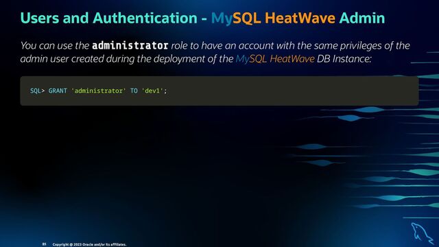 Users and Authentication - MySQL HeatWave Admin
You can use the administrator role to have an account with the same privileges of the
admin user created during the deployment of the MySQL HeatWave DB Instance:
SQL
SQL>
> GRANT
GRANT 'administrator'
'administrator' TO
TO 'dev1'
'dev1';
;
Copyright @ 2023 Oracle and/or its aﬃliates.
85
