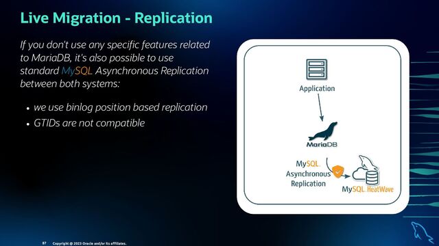 If you don't use any speci c features related
to MariaDB, it's also possible to use
standard MySQL Asynchronous Replication
between both systems:
we use binlog position based replication
GTIDs are not compatible
Live Migration - Replication
Copyright @ 2023 Oracle and/or its aﬃliates.
87

