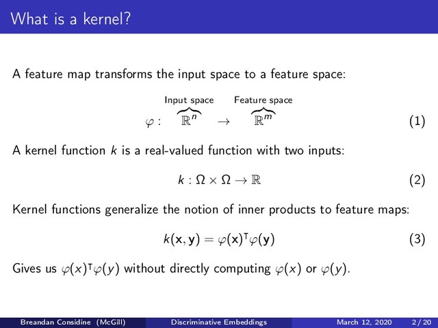 What is a kernel?
A feature map transforms the input space to a feature space:
ϕ :
Input space
Rn →
Feature space
Rm (1)
A kernel function k is a real-valued function with two inputs:
k : Ω × Ω → R (2)
Kernel functions generalize the notion of inner products to feature maps:
k(x, y) = ϕ(x) ϕ(y) (3)
Gives us ϕ(x) ϕ(y) without directly computing ϕ(x) or ϕ(y).
Breandan Considine (McGill) Discriminative Embeddings March 12, 2020 2 / 20
