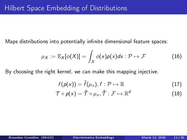 Hilbert Space Embedding of Distributions
Maps distributions into potentially inﬁnite dimensional feature spaces:
µX := EX [φ(X)] =
X
φ(x)p(x)dx : P → F (16)
By choosing the right kernel, we can make this mapping injective.
f (p(x)) = ˜
f (µx ), f : P → R (17)
T ◦ p(x) = ˜
T ◦ µx , ˜
T : F → Rd (18)
Breandan Considine (McGill) Discriminative Embeddings March 12, 2020 11 / 20
