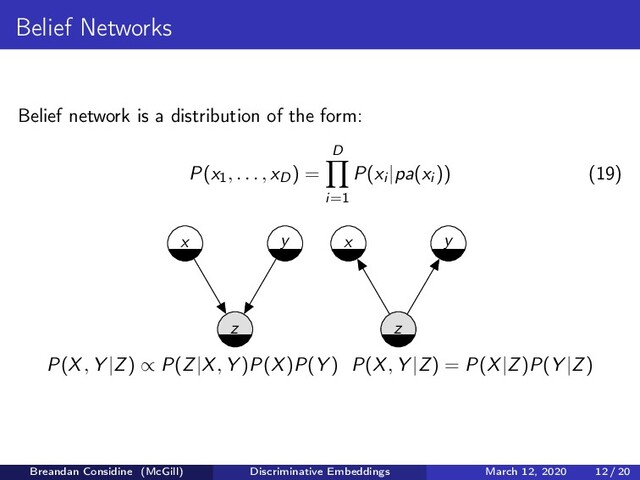 Belief Networks
Belief network is a distribution of the form:
P(x1, . . . , xD) =
D
i=1
P(xi |pa(xi )) (19)
z
x y
z
x y
P(X, Y |Z) ∝ P(Z|X, Y )P(X)P(Y ) P(X, Y |Z) = P(X|Z)P(Y |Z)
Breandan Considine (McGill) Discriminative Embeddings March 12, 2020 12 / 20

