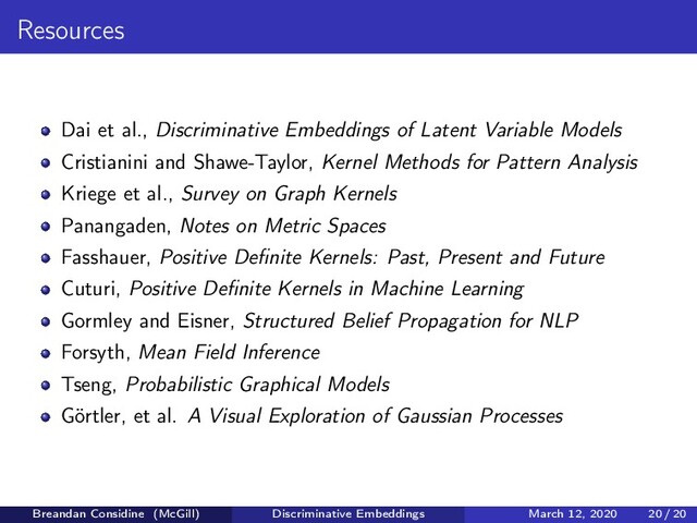 Resources
Dai et al., Discriminative Embeddings of Latent Variable Models
Cristianini and Shawe-Taylor, Kernel Methods for Pattern Analysis
Kriege et al., Survey on Graph Kernels
Panangaden, Notes on Metric Spaces
Fasshauer, Positive Deﬁnite Kernels: Past, Present and Future
Cuturi, Positive Deﬁnite Kernels in Machine Learning
Gormley and Eisner, Structured Belief Propagation for NLP
Forsyth, Mean Field Inference
Tseng, Probabilistic Graphical Models
Görtler, et al. A Visual Exploration of Gaussian Processes
Breandan Considine (McGill) Discriminative Embeddings March 12, 2020 20 / 20
