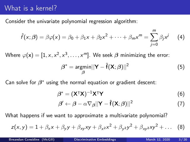What is a kernel?
Consider the univariate polynomial regression algorithm:
ˆ
f (x; β) = βϕ(x) = β0 + β1x + β2x2 + · · · + βmxm =
m
j=0
βj xj (4)
Where ϕ(x) = [1, x, x2, x3, . . . , xm]. We seek β minimizing the error:
β∗ = argmin
β
||Y − ˆ
f(X; β)||2 (5)
Can solve for β∗ using the normal equation or gradient descent:
β∗ = (X X)−1X Y (6)
β ← β − α∇β||Y − ˆ
f(X; β)||2 (7)
What happens if we want to approximate a multivariate polynomial?
z(x, y) = 1 + βx x + βy y + βxy xy + βx2
x2 + βy2
y2 + βxy2
xy2 + . . . (8)
Breandan Considine (McGill) Discriminative Embeddings March 12, 2020 3 / 20
