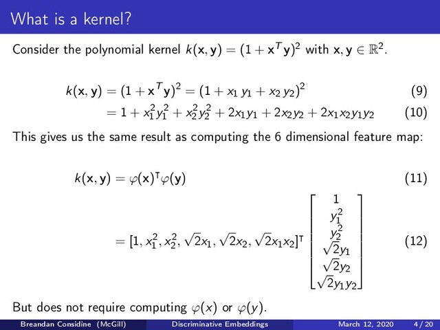 What is a kernel?
Consider the polynomial kernel k(x, y) = (1 + xT y)2 with x, y ∈ R2.
k(x, y) = (1 + xT y)2 = (1 + x1 y1 + x2 y2)2 (9)
= 1 + x2
1
y2
1
+ x2
2
y2
2
+ 2x1y1 + 2x2y2 + 2x1x2y1y2 (10)
This gives us the same result as computing the 6 dimensional feature map:
k(x, y) = ϕ(x) ϕ(y) (11)
= [1, x2
1
, x2
2
,
√
2x1,
√
2x2,
√
2x1x2]








1
y2
1
y2
2
√
2y1
√
2y2
√
2y1y2








(12)
But does not require computing ϕ(x) or ϕ(y).
Breandan Considine (McGill) Discriminative Embeddings March 12, 2020 4 / 20
