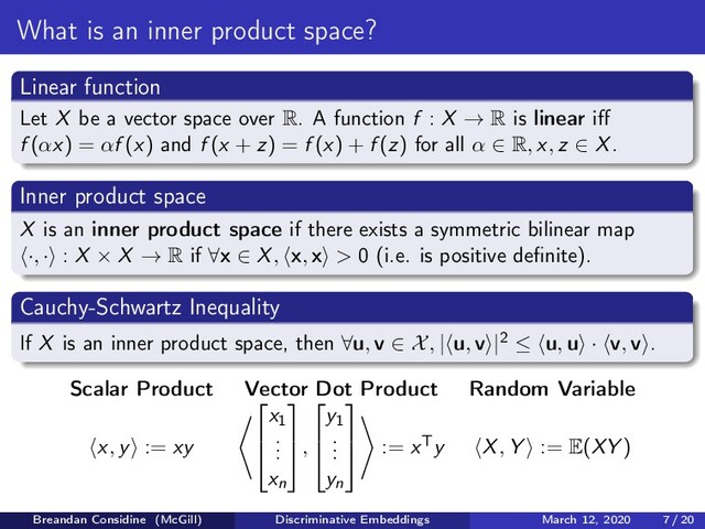 What is an inner product space?
Linear function
Let X be a vector space over R. A function f : X → R is linear iﬀ
f (αx) = αf (x) and f (x + z) = f (x) + f (z) for all α ∈ R, x, z ∈ X.
Inner product space
X is an inner product space if there exists a symmetric bilinear map
·, · : X × X → R if ∀x ∈ X, x, x > 0 (i.e. is positive deﬁnite).
Cauchy-Schwartz Inequality
If X is an inner product space, then ∀u, v ∈ X, | u, v |2 ≤ u, u · v, v .
Scalar Product Vector Dot Product Random Variable
x, y := xy



x1
.
.
.
xn



,



y1
.
.
.
yn



:= xTy X, Y := E(XY )
Breandan Considine (McGill) Discriminative Embeddings March 12, 2020 7 / 20
