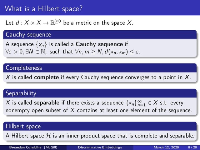 What is a Hilbert space?
Let d : X × X → R≥0 be a metric on the space X.
Cauchy sequence
A sequence {xn} is called a Cauchy sequence if
∀ε > 0, ∃N ∈ N, such that ∀n, m ≥ N, d(xn, xm) ≤ ε.
Completeness
X is called complete if every Cauchy sequence converges to a point in X.
Separability
X is called separable if there exists a sequence {xn}∞
n=1
∈ X s.t. every
nonempty open subset of X contains at least one element of the sequence.
Hilbert space
A Hilbert space H is an inner product space that is complete and separable.
Breandan Considine (McGill) Discriminative Embeddings March 12, 2020 8 / 20
