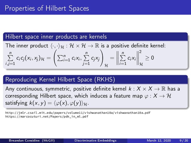 Properties of Hilbert Spaces
Hilbert space inner products are kernels
The inner product ·, · H : H × H → R is a positive deﬁnite kernel:
n
i,j=1
ci cj (xi , xj )H = n
i=1
ci xi ,
n
j=1
cj xj
H
=
n
i=1
ci xi
2
H
≥ 0
Reproducing Kernel Hilbert Space (RKHS)
Any continuous, symmetric, positive deﬁnite kernel k : X × X → R has a
corresponding Hilbert space, which induces a feature map ϕ : X → H
satisfying k(x, y) = ϕ(x), ϕ(y) H.
http://jmlr.csail.mit.edu/papers/volume11/vishwanathan10a/vishwanathan10a.pdf
https://marcocuturi.net/Papers/pdk_in_ml.pdf
Breandan Considine (McGill) Discriminative Embeddings March 12, 2020 9 / 20
