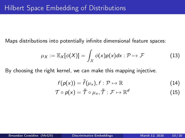 Hilbert Space Embedding of Distributions
Maps distributions into potentially inﬁnite dimensional feature spaces:
µX := EX [φ(X)] =
X
φ(x)p(x)dx : P → F (13)
By choosing the right kernel, we can make this mapping injective.
f (p(x)) = ˜
f (µx ), f : P → R (14)
T ◦ p(x) = ˜
T ◦ µx , ˜
T : F → Rd (15)
Breandan Considine (McGill) Discriminative Embeddings March 12, 2020 10 / 20
