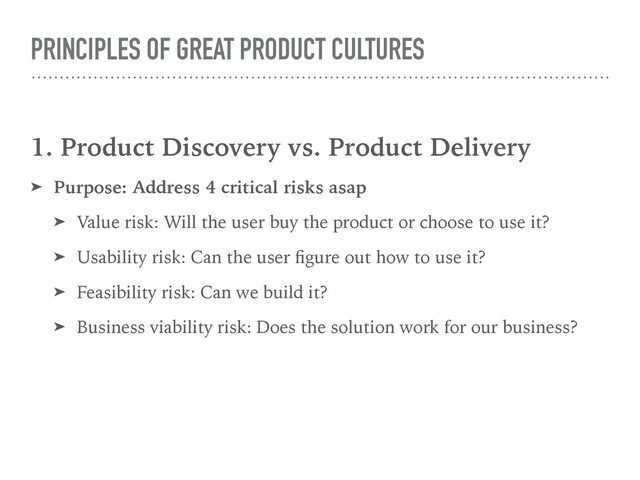 PRINCIPLES OF GREAT PRODUCT CULTURES
1. Product Discovery vs. Product Delivery
➤ Purpose: Address 4 critical risks asap
➤ Value risk: Will the user buy the product or choose to use it?
➤ Usability risk: Can the user ﬁgure out how to use it?
➤ Feasibility risk: Can we build it?
➤ Business viability risk: Does the solution work for our business?
