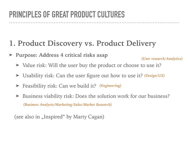 PRINCIPLES OF GREAT PRODUCT CULTURES
1. Product Discovery vs. Product Delivery
➤ Purpose: Address 4 critical risks asap
➤ Value risk: Will the user buy the product or choose to use it?
➤ Usability risk: Can the user ﬁgure out how to use it?
➤ Feasibility risk: Can we build it?
➤ Business viability risk: Does the solution work for our business?
(see also in „Inspired“ by Marty Cagan)
(User research/Analytics)
(Design/UX)
(Engineering)
(Business Analysts/Marketing/Sales/Market Research)
