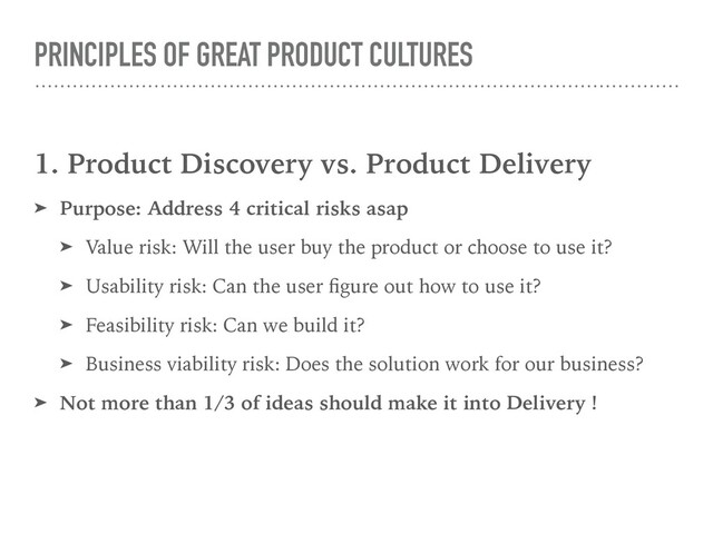PRINCIPLES OF GREAT PRODUCT CULTURES
1. Product Discovery vs. Product Delivery
➤ Purpose: Address 4 critical risks asap
➤ Value risk: Will the user buy the product or choose to use it?
➤ Usability risk: Can the user ﬁgure out how to use it?
➤ Feasibility risk: Can we build it?
➤ Business viability risk: Does the solution work for our business?
➤ Not more than 1/3 of ideas should make it into Delivery !
