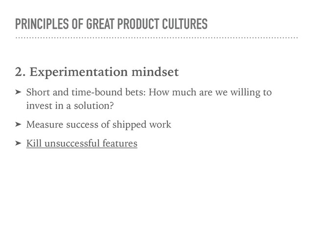 PRINCIPLES OF GREAT PRODUCT CULTURES
2. Experimentation mindset
➤ Short and time-bound bets: How much are we willing to
invest in a solution?
➤ Measure success of shipped work
➤ Kill unsuccessful features

