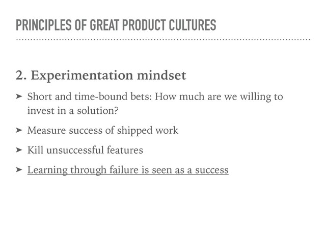 PRINCIPLES OF GREAT PRODUCT CULTURES
2. Experimentation mindset
➤ Short and time-bound bets: How much are we willing to
invest in a solution?
➤ Measure success of shipped work
➤ Kill unsuccessful features
➤ Learning through failure is seen as a success

