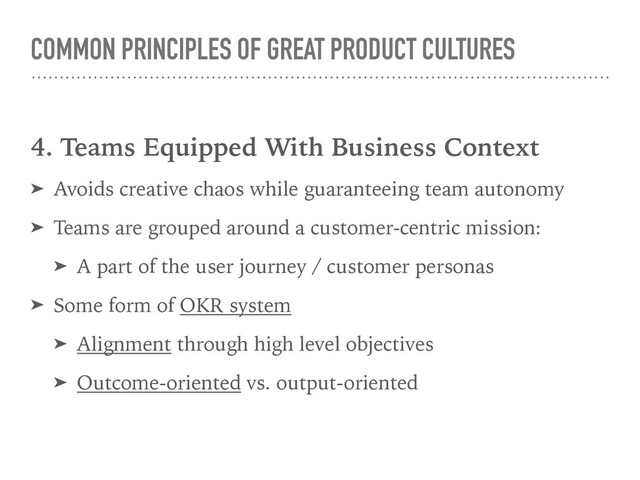 COMMON PRINCIPLES OF GREAT PRODUCT CULTURES
4. Teams Equipped With Business Context
➤ Avoids creative chaos while guaranteeing team autonomy
➤ Teams are grouped around a customer-centric mission:
➤ A part of the user journey / customer personas
➤ Some form of OKR system
➤ Alignment through high level objectives
➤ Outcome-oriented vs. output-oriented
