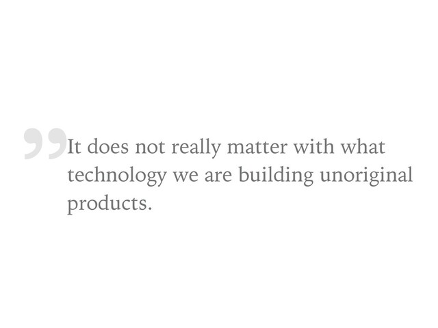 „
It does not really matter with what
technology we are building unoriginal
products.
