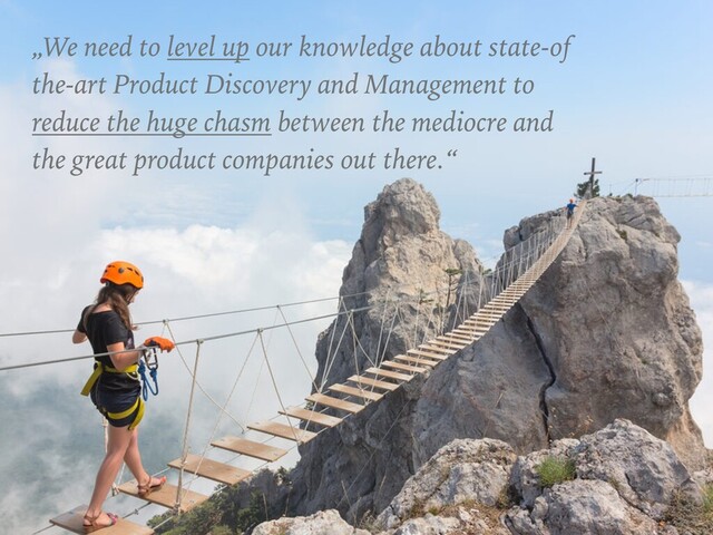 „We need to level up our knowledge about state-of
the-art Product Discovery and Management to
reduce the huge chasm between the mediocre and
the great product companies out there.“
