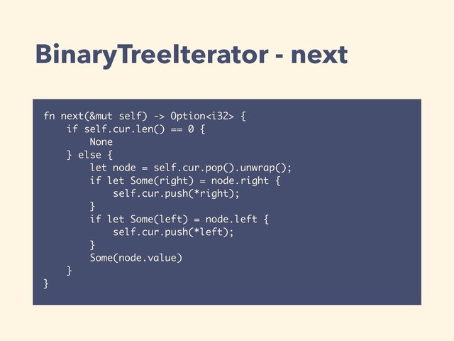 BinaryTreeIterator - next
fn next(&mut self) -> Option {
if self.cur.len() == 0 {
None
} else {
let node = self.cur.pop().unwrap();
if let Some(right) = node.right {
self.cur.push(*right);
}
if let Some(left) = node.left {
self.cur.push(*left);
}
Some(node.value)
}
}
