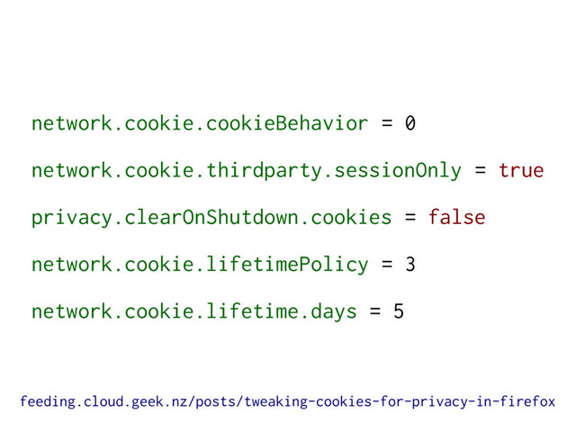 network.cookie.cookieBehavior = 0
network.cookie.thirdparty.sessionOnly = true
privacy.clearOnShutdown.cookies = false
network.cookie.lifetimePolicy = 3
network.cookie.lifetime.days = 5
feeding.cloud.geek.nz/posts/tweaking-cookies-for-privacy-in-firefox

