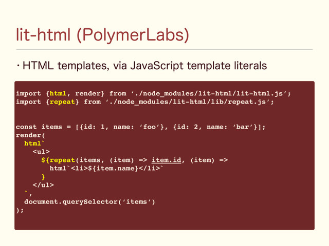 w )5.-UFNQMBUFTWJB+BWB4DSJQUUFNQMBUFMJUFSBMT
MJUIUNM 1PMZNFS-BCT

import {html, render} from ‘./node_modules/lit-html/lit-html.js’;
import {repeat} from ‘./node_modules/lit-html/lib/repeat.js’;
const items = [{id: 1, name: ‘foo’}, {id: 2, name: ‘bar’}];
render(
html`
<ul>
${repeat(items, (item) => item.id, (item) =>
html`<li>${item.name}</li>`
}
</ul>
`,
document.querySelector(‘items’)
);
