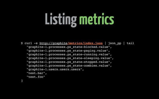 Listing metrics
$ curl -s http://graphite/metrics/index.json | json_pp | tail
"graphite-1.processes.ps_state-blocked.value",
"graphite-1.processes.ps_state-paging.value",
"graphite-1.processes.ps_state-running.value",
"graphite-1.processes.ps_state-sleeping.value",
"graphite-1.processes.ps_state-stopped.value",
"graphite-1.processes.ps_state-zombies.value",
"graphite-1.users.users.users",
"test.bar",
"test.foo"
]
