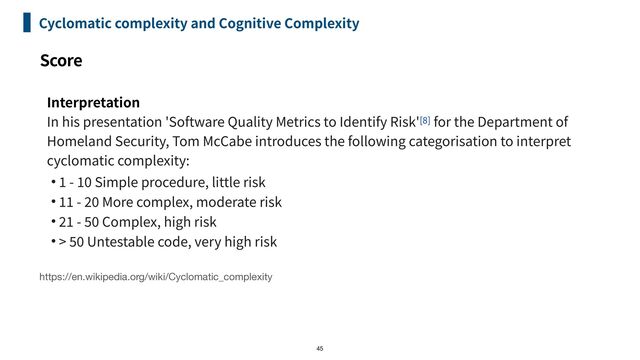 Score
Cyclomatic complexity and Cognitive Complexity
Interpretation


In his presentation 'Software Quality Metrics to Identify Risk'[
8
] for the Department of
Homeland Security, Tom McCabe introduces the following categorisation to interpret
cyclomatic complexity:


•
1
-
10
Simple procedure, little risk


•
1
1
-
20
More complex, moderate risk


•
2
1
-
50
Complex, high risk


• >
50
Untestable code, very high risk
45
https://en.wikipedia.org/wiki/Cyclomatic_complexity
