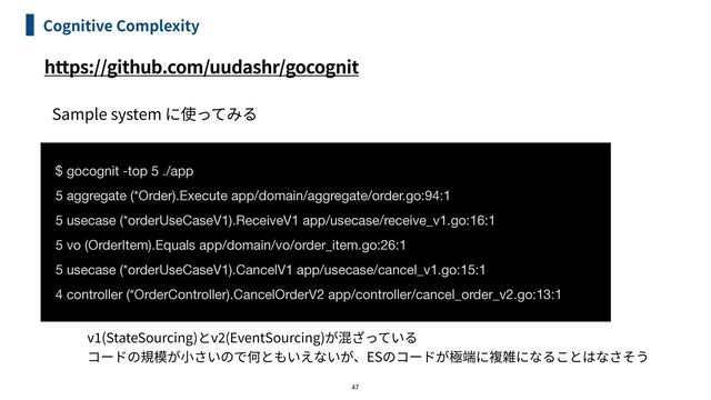 https://github.com/uudashr/gocognit
Cognitive Complexity
47
$ gocognit -top 5 ./app
5 aggregate (*Order).Execute app/domain/aggregate/order.go:94:1

5 usecase (*orderUseCaseV1).ReceiveV1 app/usecase/receive_v1.go:16:1

5 vo (OrderItem).Equals app/domain/vo/order_item.go:26:1

5 usecase (*orderUseCaseV1).CancelV1 app/usecase/cancel_v1.go:15:1

4 controller (*OrderController).CancelOrderV2 app/controller/cancel_order_v2.go:13:1
Sample system
v
1
(StateSourcing) v
2
(EventSourcing)


ES
