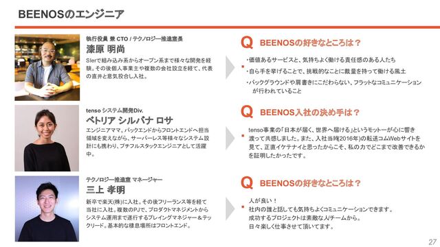 27
tenso事業の「日本が届く、世界へ届ける」というモットーが心に響き
渡って共感しました。また、入社当時
(2016年)の転送コムWebサイトを
見て、正直イケテナイと思ったからこそ、私の力でどこまで改善できるか
を証明したかったです。
執行役員 兼 CTO / テクノロジー推進室長　
漆原 明尚
tenso システム開発Div.　
ベトリア シルバナ ロサ
テクノロジー推進室 マネージャー　
三上 孝明
BEENOSの好きなところは？　　
BEENOS入社の決め手は？
BEENOSの好きなところは？
SIerで組み込み系からオープン系まで様々な開発を経
験。その後個人事業主や複数の会社設立を経て、代表
の直井と意気投合し入社。
エンジニアママ。バックエンドからフロントエンドへ担当
領域を変えながら、サーバーレス等様々なシステム設
計にも携わり、プチフルスタックエンジニアとして活躍
中。
新卒で楽天(株)に入社。その後フリーランス等を経て
当社に入社。複数のPJで、プロダクトマネジメントから
システム運用まで遂行するプレイングマネジャー＆テッ
クリード。基本的な棲息場所はフロントエンド。
・価値あるサービスと、気持ちよく働ける責任感のある人たち
・自ら手を挙げることで、挑戦的なことに裁量を持って働ける風土
・バックグラウンドや肩書きにこだわらない、フラットなコミュニケーション
が行われていること
人が良い！
社内の誰と話しても気持ちよくコミュニケーションできます。
成功するプロジェクトは素敵な人
/チームから。
日々楽しく仕事させて頂いてます。
Q
.
Q
.
Q
.
BEENOSのエンジニア

