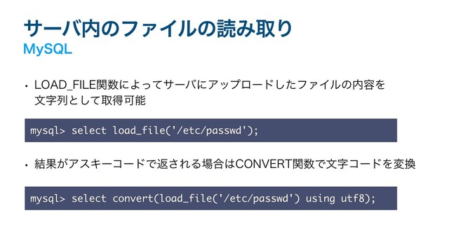 αʔό಺ͷϑΝΠϧͷಡΈऔΓ
.Z42-
w -0"%@'*-&ؔ਺ʹΑͬͯαʔόʹΞοϓϩʔυͨ͠ϑΝΠϧͷ಺༰Λ
จࣈྻͱͯ͠औಘՄೳ
w ݁Ռ͕ΞεΩʔίʔυͰฦ͞ΕΔ৔߹͸$0/7&35ؔ਺ͰจࣈίʔυΛม׵
mysql> select load_file('/etc/passwd');
mysql> select convert(load_file('/etc/passwd') using utf8);
