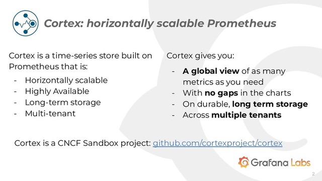 Cortex is a time-series store built on
Prometheus that is:
- Horizontally scalable
- Highly Available
- Long-term storage
- Multi-tenant
- Multi-tenant
Cortex: horizontally scalable Prometheus
2
Cortex gives you:
- A global view of as many
metrics as you need
- With no gaps in the charts
- On durable, long term storage
- Across multiple tenants
Cortex is a CNCF Sandbox project: github.com/cortexproject/cortex
